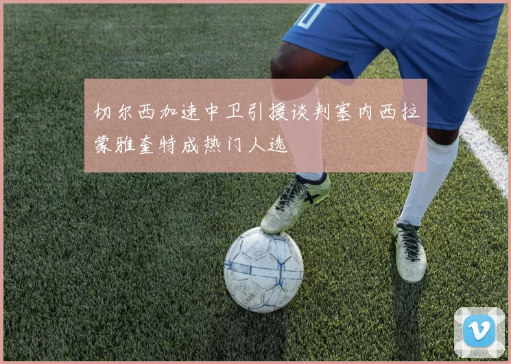 切尔西加速中卫引援谈判塞内西拉蒙雅奎特成热门人选