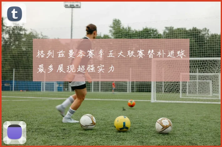 格列兹曼本赛季五大联赛替补进球最多展现超强实力