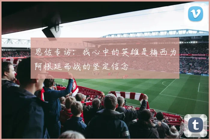 恩佐专访：我心中的英雄是梅西为阿根廷而战的坚定信念