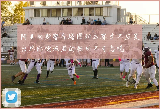 阿里纳斯警告塔图姆本赛季不应复出恩比德浓眉的教训不可忽视