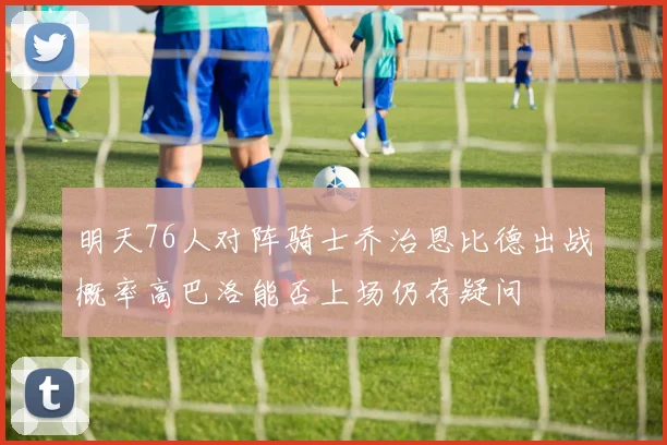 明天76人对阵骑士乔治恩比德出战概率高巴洛能否上场仍存疑问