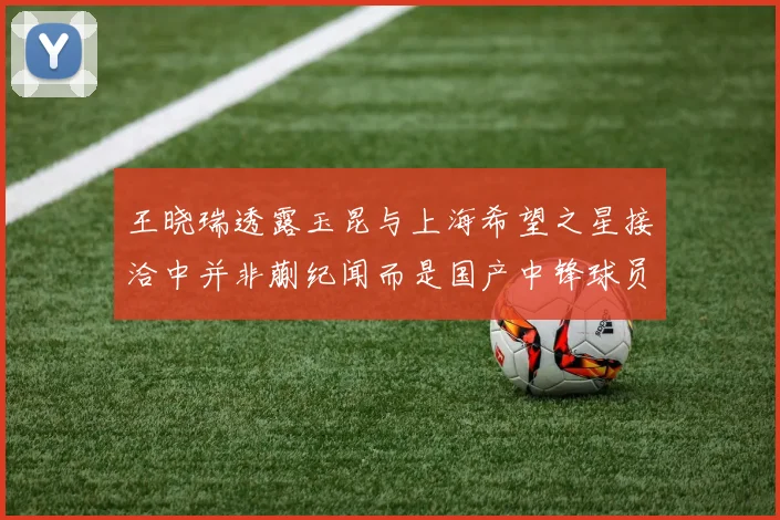 王晓瑞透露玉昆与上海希望之星接洽中并非蒯纪闻而是国产中锋球员