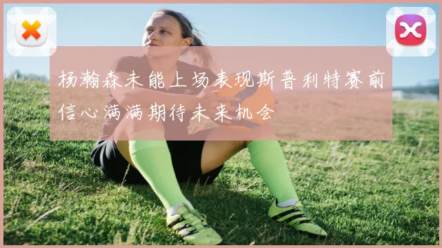 杨瀚森未能上场表现斯普利特赛前信心满满期待未来机会