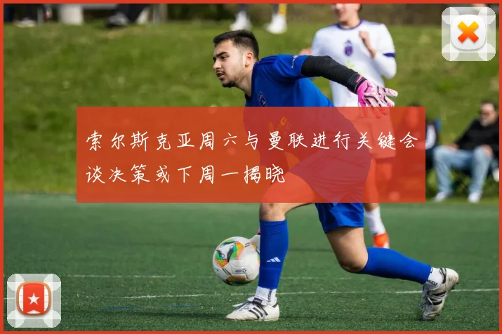 索尔斯克亚周六与曼联进行关键会谈决策或下周一揭晓