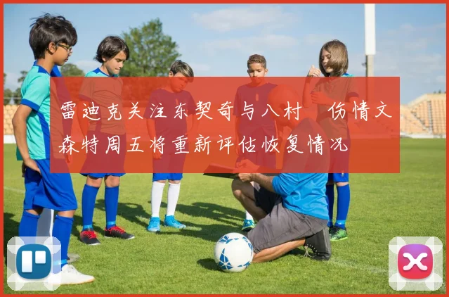 雷迪克关注东契奇与八村塁伤情文森特周五将重新评估恢复情况