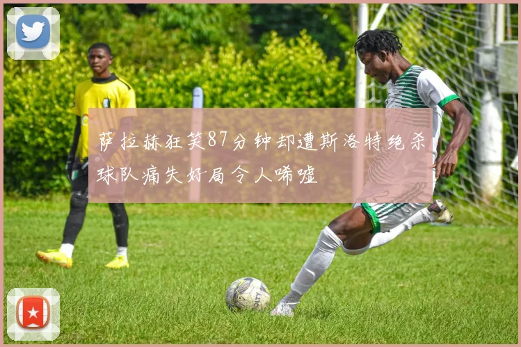 萨拉赫狂笑87分钟却遭斯洛特绝杀球队痛失好局令人唏嘘