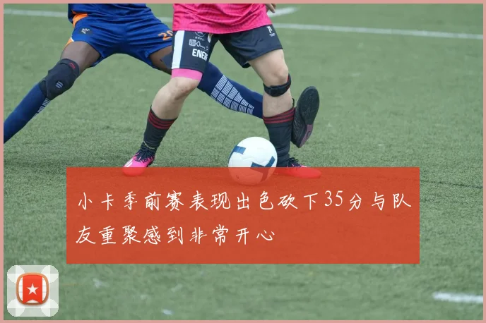 小卡季前赛表现出色砍下35分与队友重聚感到非常开心