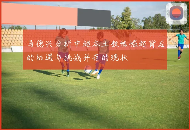 马德兴分析中超本土教练崛起背后的机遇与挑战并存的现状