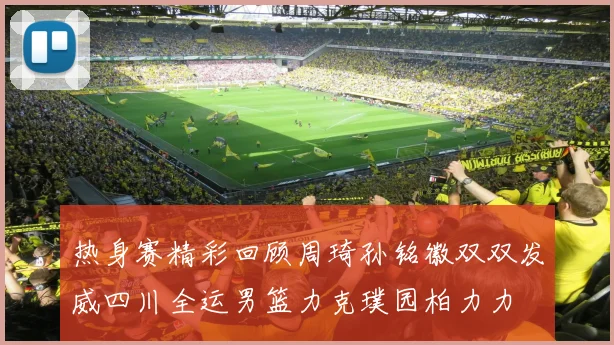 热身赛精彩回顾周琦孙铭徽双双发威四川全运男篮力克璞园柏力力