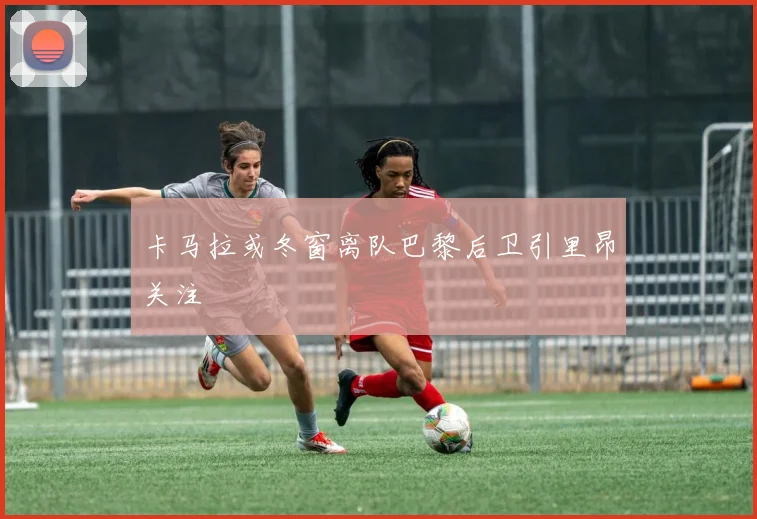 卡马拉或冬窗离队巴黎后卫引里昂关注