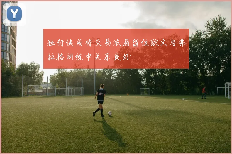 独行侠或将交易浓眉留住欧文与弗拉格训练中关系良好
