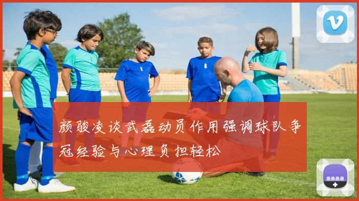 颜骏凌谈武磊动员作用强调球队争冠经验与心理负担轻松