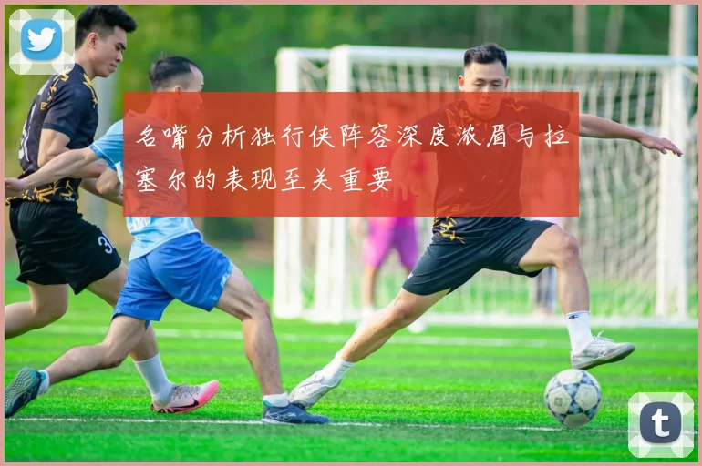 名嘴分析独行侠阵容深度浓眉与拉塞尔的表现至关重要
