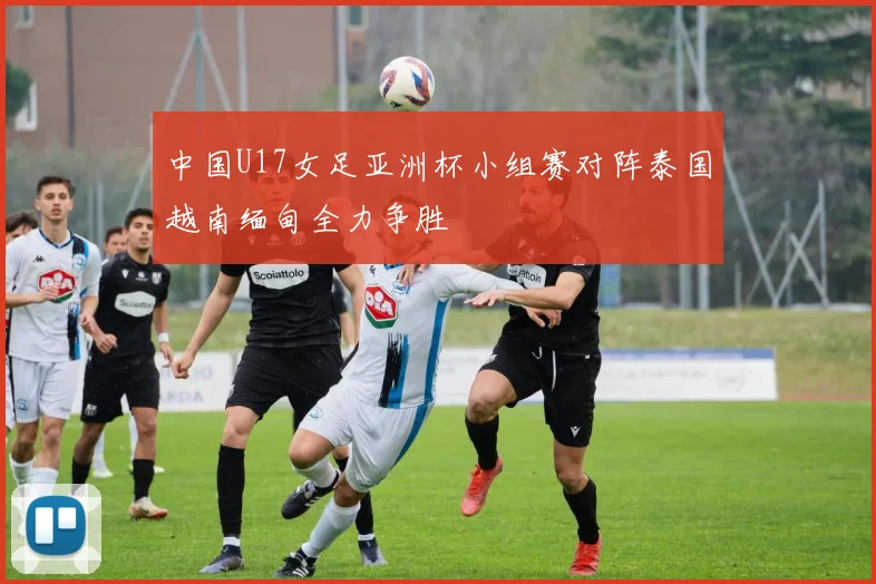 中国U17女足亚洲杯小组赛对阵泰国越南缅甸全力争胜