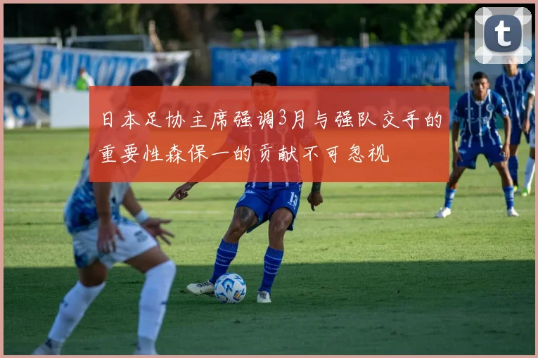 日本足协主席强调3月与强队交手的重要性森保一的贡献不可忽视