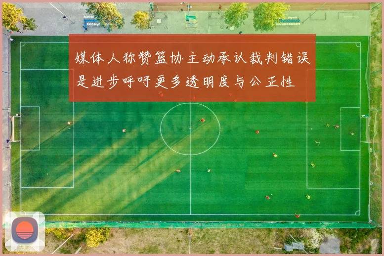 媒体人称赞篮协主动承认裁判错误是进步呼吁更多透明度与公正性