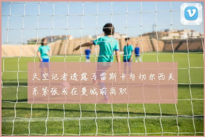 天空记者透露马雷斯卡与切尔西关系紧张或在曼城前离职