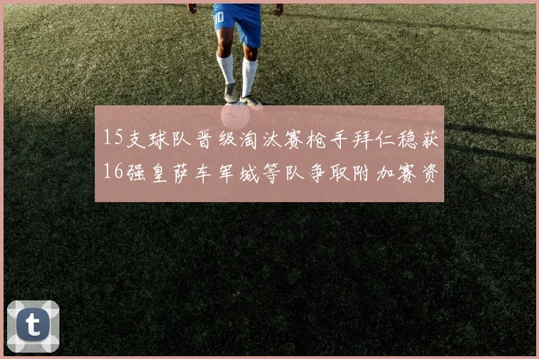 15支球队晋级淘汰赛枪手拜仁稳获16强皇萨车军城等队争取附加赛资格