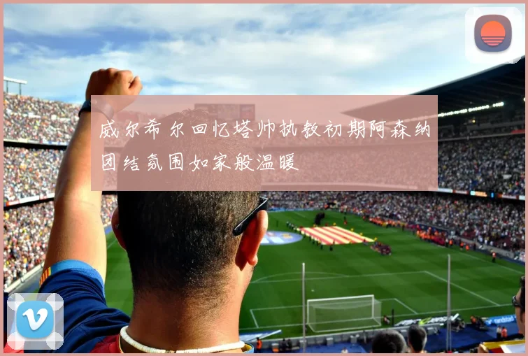 威尔希尔回忆塔帅执教初期阿森纳团结氛围如家般温暖