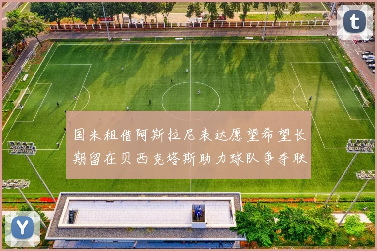 国米租借阿斯拉尼表达愿望希望长期留在贝西克塔斯助力球队争夺联赛冠军