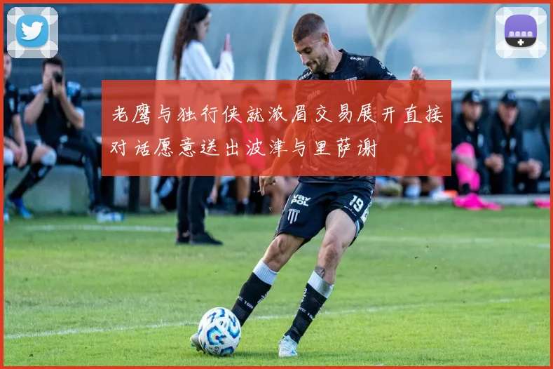 老鹰与独行侠就浓眉交易展开直接对话愿意送出波津与里萨谢