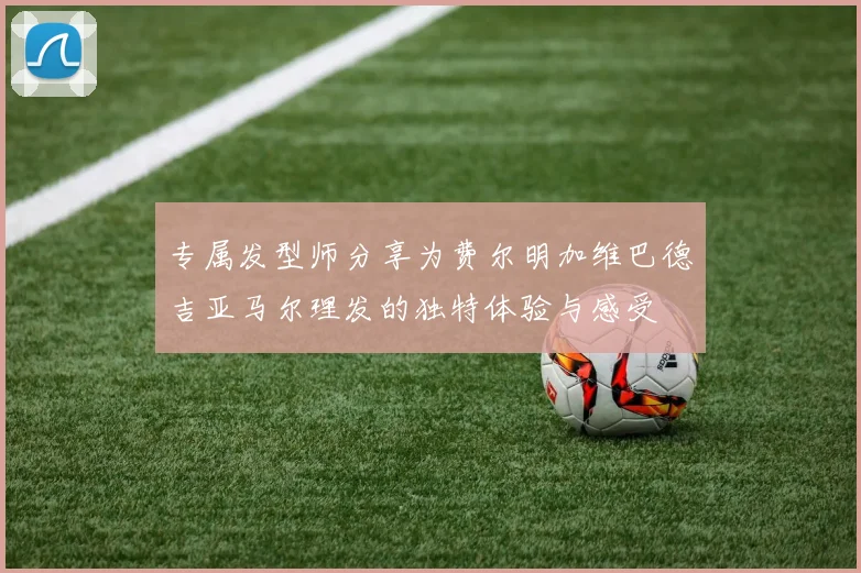 专属发型师分享为费尔明加维巴德吉亚马尔理发的独特体验与感受