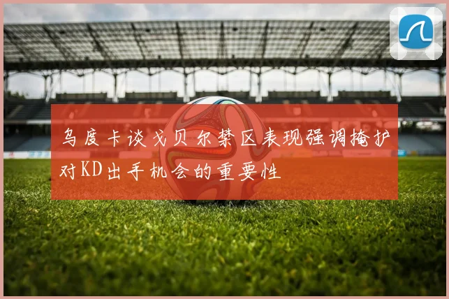 乌度卡谈戈贝尔禁区表现强调掩护对KD出手机会的重要性