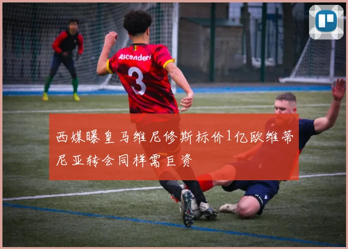 西媒曝皇马维尼修斯标价1亿欧维蒂尼亚转会同样需巨资