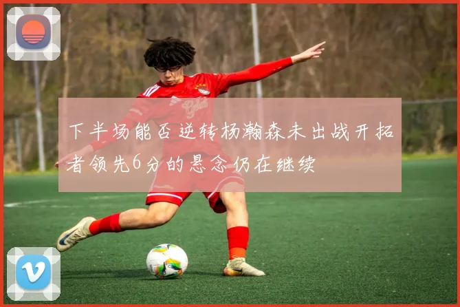 下半场能否逆转杨瀚森未出战开拓者领先6分的悬念仍在继续