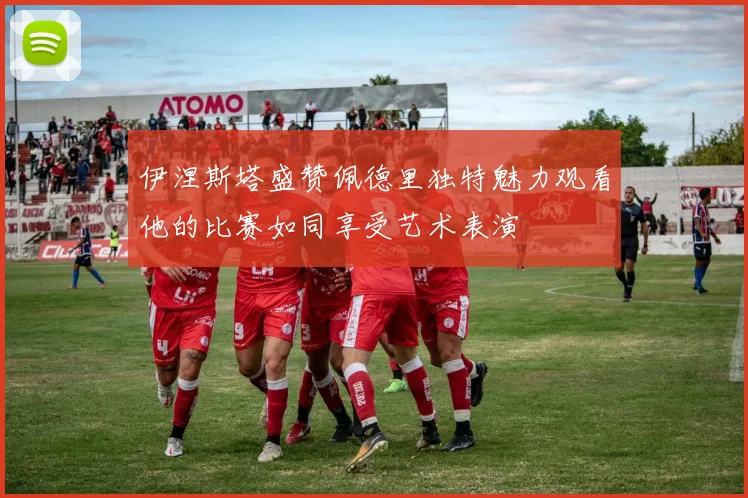伊涅斯塔盛赞佩德里独特魅力观看他的比赛如同享受艺术表演