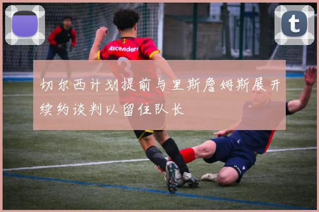 切尔西计划提前与里斯詹姆斯展开续约谈判以留住队长