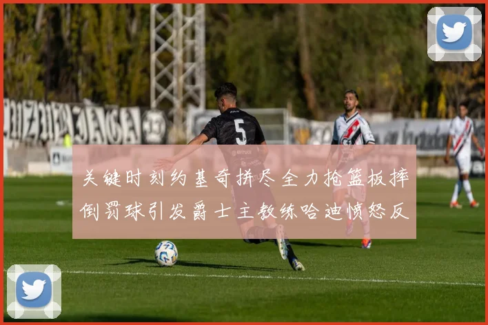 关键时刻约基奇拼尽全力抢篮板摔倒罚球引发爵士主教练哈迪愤怒反应