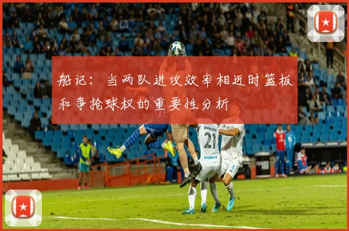 船记：当两队进攻效率相近时篮板和争抢球权的重要性分析