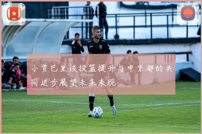 小贾巴里谈投篮提升与申京都的共同进步展望未来表现
