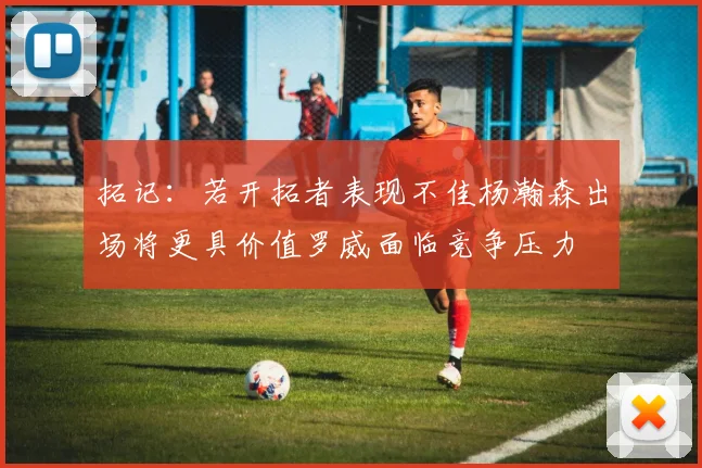 拓记：若开拓者表现不佳杨瀚森出场将更具价值罗威面临竞争压力