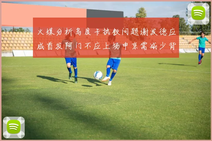 火媒分析乌度卡执教问题谢泼德应成首发阿门不应上场申京需减少背打次数