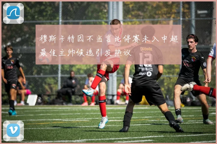 穆斯卡特因不当言论停赛未入中超最佳主帅候选引发热议