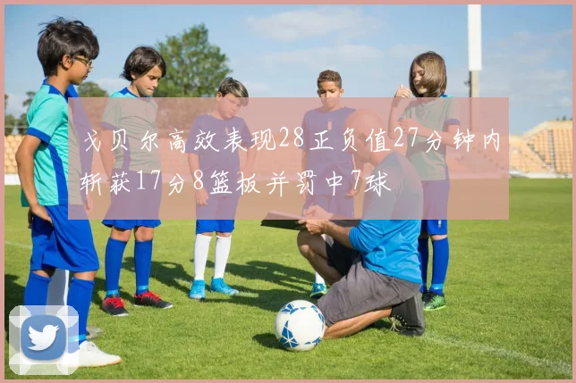 戈贝尔高效表现28正负值27分钟内斩获17分8篮板并罚中7球