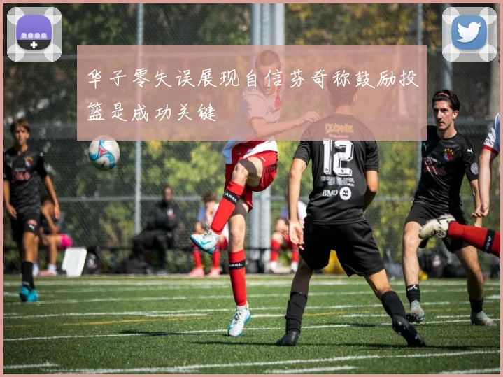 华子零失误展现自信芬奇称鼓励投篮是成功关键