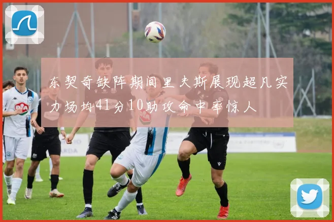 东契奇缺阵期间里夫斯展现超凡实力场均41分10助攻命中率惊人