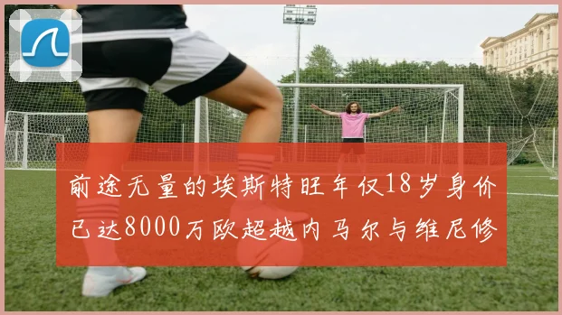 前途无量的埃斯特旺年仅18岁身价已达8000万欧超越内马尔与维尼修斯