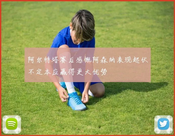 阿尔特塔赛后感慨阿森纳表现起伏不定本应赢得更大优势