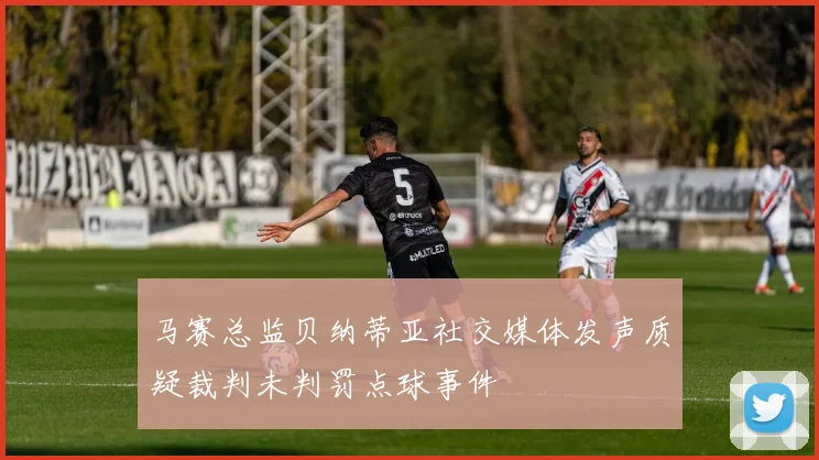 马赛总监贝纳蒂亚社交媒体发声质疑裁判未判罚点球事件