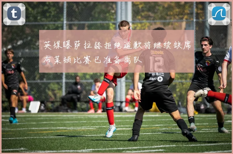 英媒曝萨拉赫拒绝道歉将继续缺席布莱顿比赛已准备离队